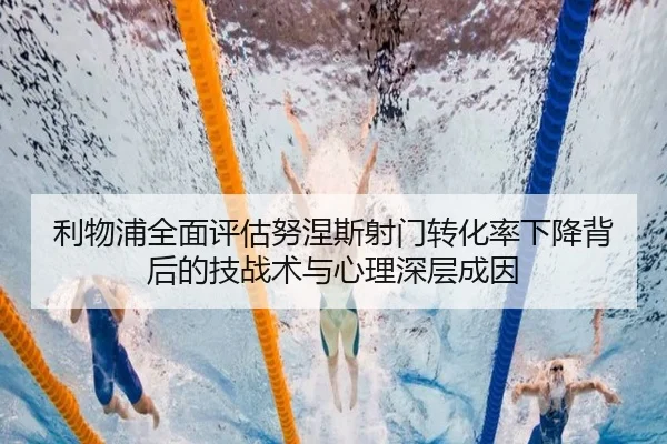 利物浦全面评估努涅斯射门转化率下降背后的技战术与心理深层成因