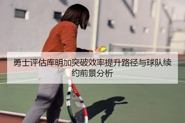 勇士评估库明加突破效率提升路径与球队续约前景分析