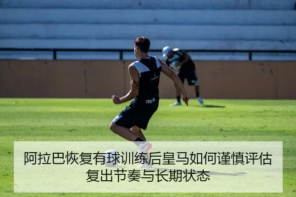 阿拉巴恢复有球训练后皇马如何谨慎评估复出节奏与长期状态